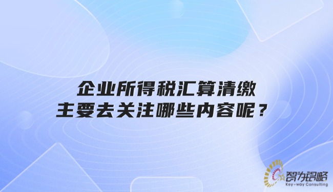 企業(yè)所得稅匯算清繳主要去關(guān)注哪些內(nèi)容呢？